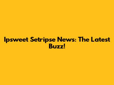 Ipsweet Setripse News: The Latest Buzz!