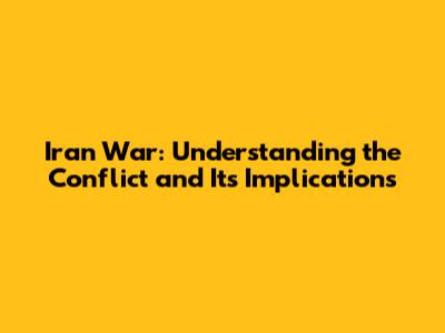 Iran War: Understanding the Conflict and Its Implications