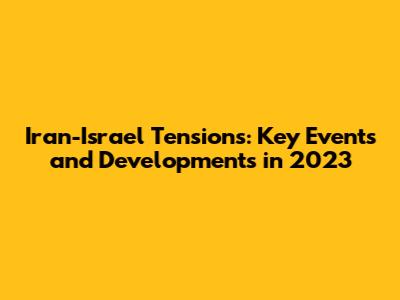 Iran-Israel Tensions: Key Events and Developments in 2023