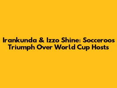 Irankunda & Izzo Shine: Socceroos Triumph Over World Cup Hosts