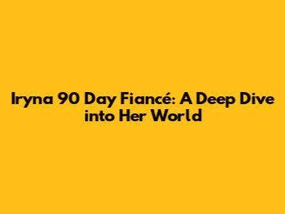 Iryna 90 Day Fiancé: A Deep Dive into Her World