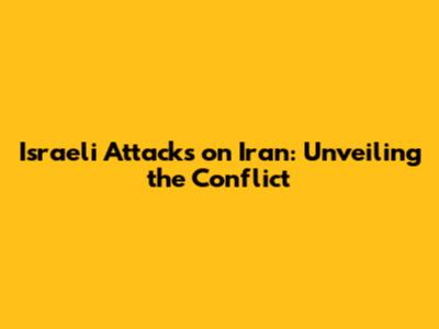 Israeli Attacks on Iran: Unveiling the Conflict
