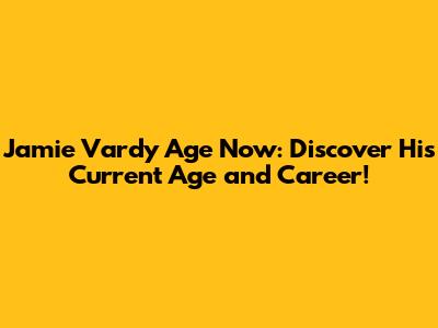 Jamie Vardy Age Now: Discover His Current Age and Career!