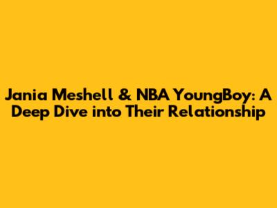 Jania Meshell & NBA YoungBoy: A Deep Dive into Their Relationship