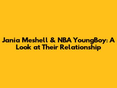 Jania Meshell & NBA YoungBoy: A Look at Their Relationship