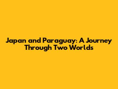 Japan and Paraguay: A Journey Through Two Worlds