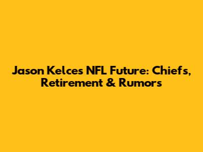 Jason Kelce's NFL Future: Chiefs, Retirement & Rumors