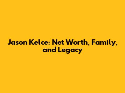 Jason Kelce: Net Worth, Family, and Legacy