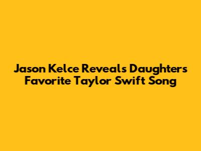 Jason Kelce Reveals Daughters' Favorite Taylor Swift Song