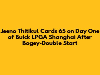 Jeeno Thitikul Cards 65 on Day One of Buick LPGA Shanghai After Bogey-Double Start
