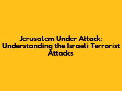 Jerusalem Under Attack: Understanding the Israeli Terrorist Attacks