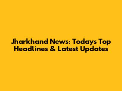 Jharkhand News: Today's Top Headlines & Latest Updates