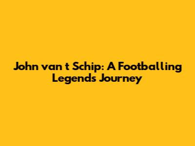 John van 't Schip: A Footballing Legend's Journey