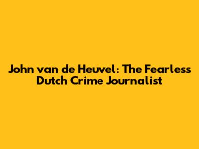 John van de Heuvel: The Fearless Dutch Crime Journalist