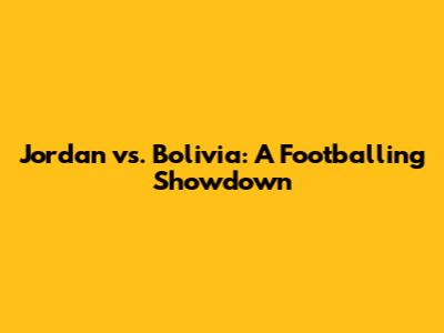 Jordan vs. Bolivia: A Footballing Showdown