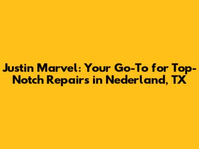 Justin Marvel: Your Go-To for Top-Notch Repairs in Nederland, TX