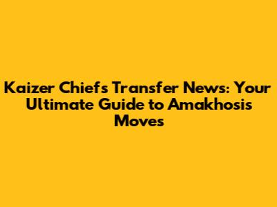 Kaizer Chiefs Transfer News: Your Ultimate Guide to Amakhosi's Moves
