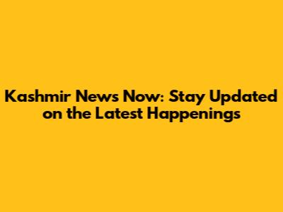 Kashmir News Now: Stay Updated on the Latest Happenings