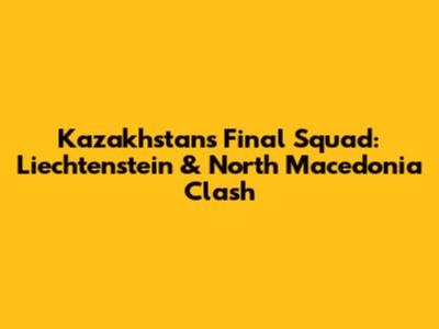 Kazakhstan's Final Squad: Liechtenstein & North Macedonia Clash