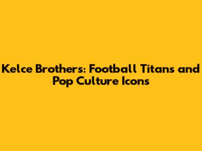 Kelce Brothers: Football Titans and Pop Culture Icons