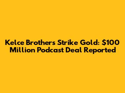 Kelce Brothers Strike Gold: $100 Million Podcast Deal Reported