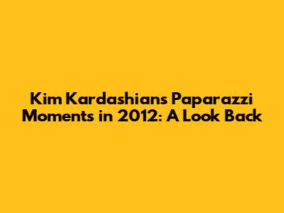 Kim Kardashian's Paparazzi Moments in 2012: A Look Back