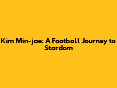 Kim Min-jae: A Football Journey to Stardom