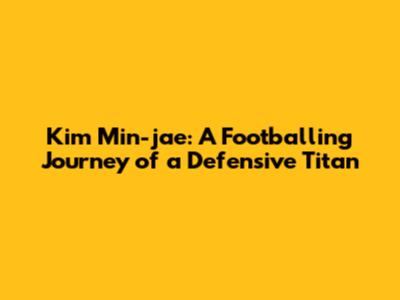 Kim Min-jae: A Footballing Journey of a Defensive Titan