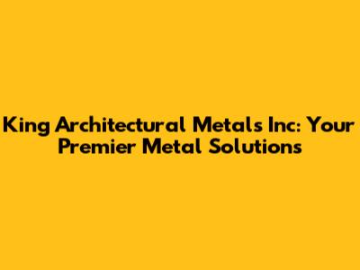 King Architectural Metals Inc: Your Premier Metal Solutions