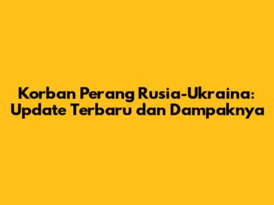 Korban Perang Rusia-Ukraina: Update Terbaru dan Dampaknya