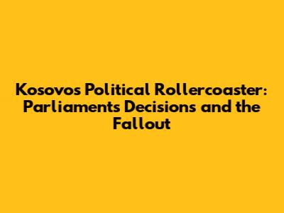 Kosovo's Political Rollercoaster: Parliament's Decisions and the Fallout