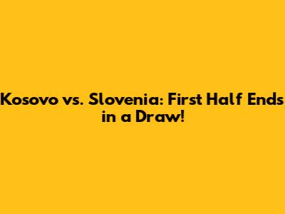 Kosovo vs. Slovenia: First Half Ends in a Draw!