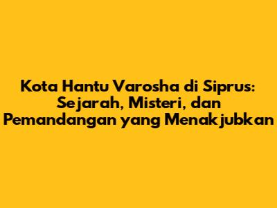 Kota Hantu Varosha di Siprus: Sejarah, Misteri, dan Pemandangan yang Menakjubkan