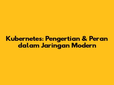 Kubernetes: Pengertian & Peran dalam Jaringan Modern