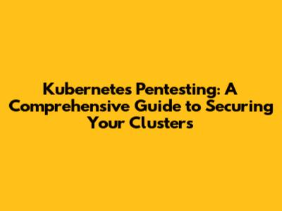 Kubernetes Pentesting: A Comprehensive Guide to Securing Your Clusters