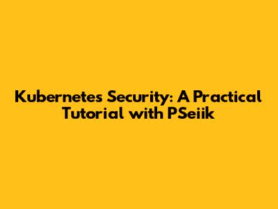 Kubernetes Security: A Practical Tutorial with PSeiik