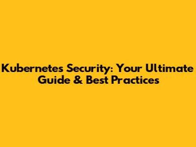 Kubernetes Security: Your Ultimate Guide & Best Practices