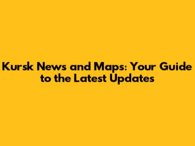Kursk News and Maps: Your Guide to the Latest Updates