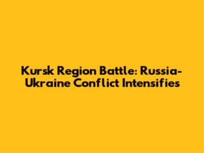 Kursk Region Battle: Russia-Ukraine Conflict Intensifies
