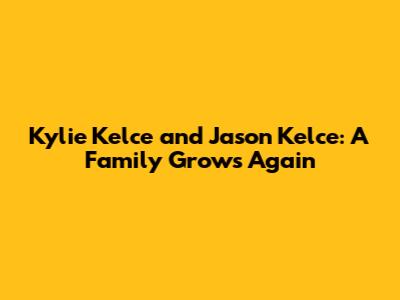 Kylie Kelce and Jason Kelce: A Family Grows Again