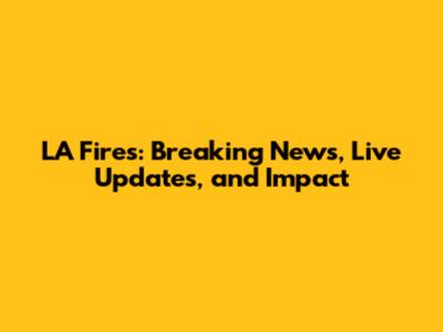 LA Fires: Breaking News, Live Updates, and Impact