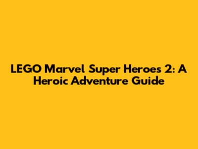 LEGO Marvel Super Heroes 2: A Heroic Adventure Guide