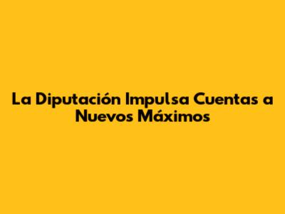 La Diputación Impulsa Cuentas a Nuevos Máximos