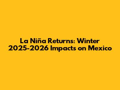 La Niña Returns: Winter 2025-2026 Impacts on Mexico