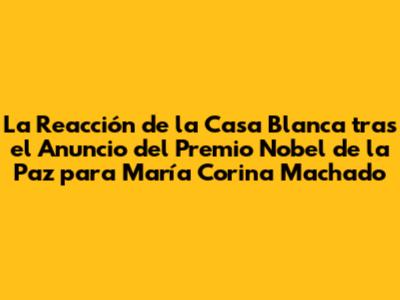 La Reacción de la Casa Blanca tras el Anuncio del Premio Nobel de la Paz para María Corina Machado