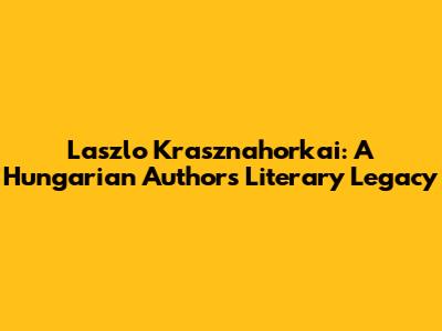 Laszlo Krasznahorkai: A Hungarian Author's Literary Legacy