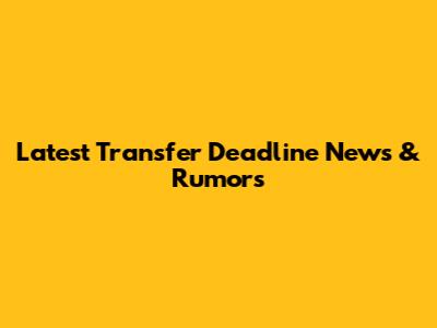 Latest Transfer Deadline News & Rumors