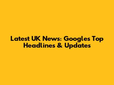 Latest UK News: Google's Top Headlines & Updates