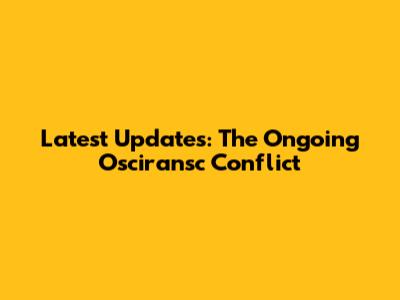 Latest Updates: The Ongoing Osciransc Conflict