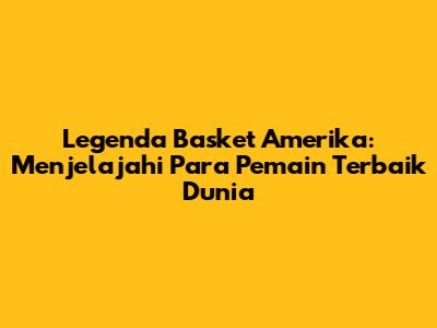 Legenda Basket Amerika: Menjelajahi Para Pemain Terbaik Dunia